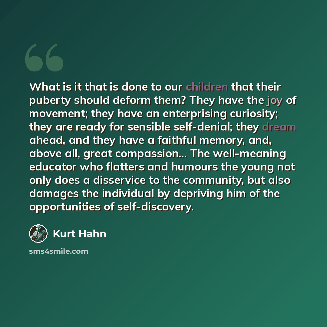 “What is it that is done to our children that their puberty should deform them? They have the joy of movement; they have an enterprising curiosity; they are ready for sensible self-denial; they dream ahead, and they have a faithful memory, and, above all, great compassion... The well-meaning…” quote by Kurt Hahn