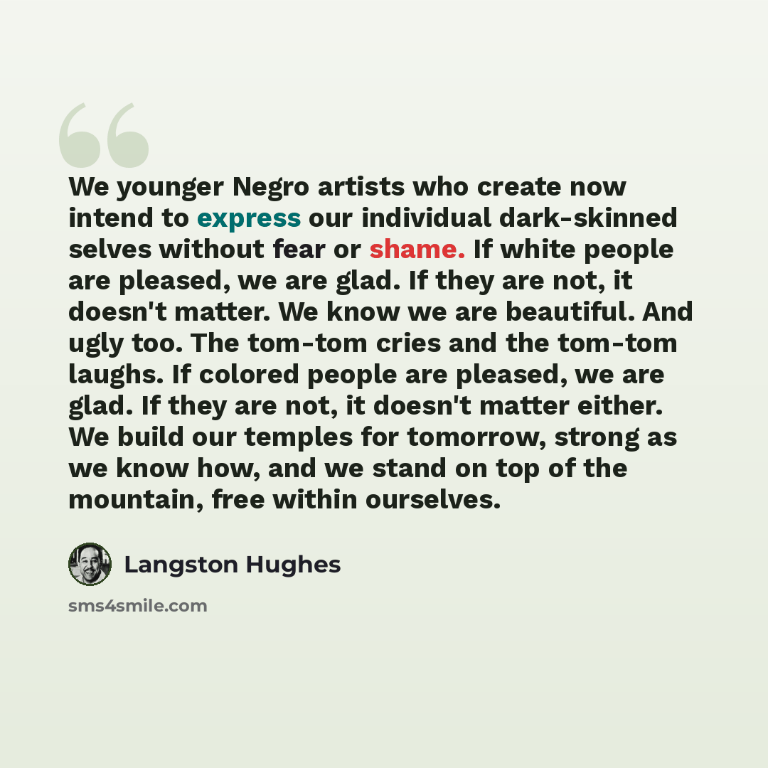 “We younger Negro artists who create now intend to express our individual dark-skinned selves without fear or shame. If white people are pleased, we are glad. If they are not, it doesn't matter. We know we are beautiful. And ugly too. The tom-tom cries and the tom-tom laughs. If colored people are…” quote by Langston Hughes