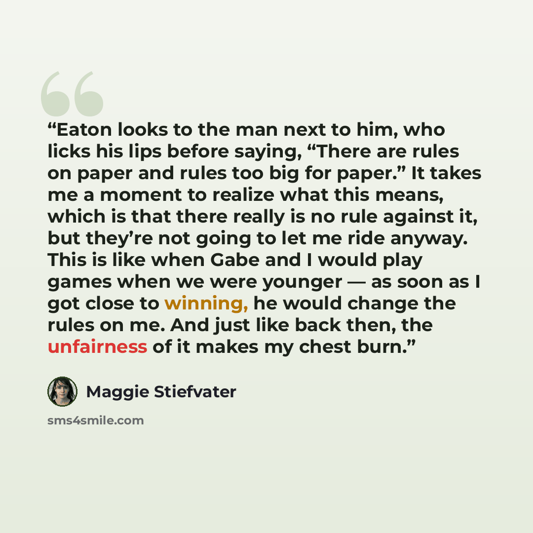 “Eaton looks to the man next to him, who licks his lips before saying, “There are rules on paper and rules too big for paper.” It takes me a moment to realize what this means, which is that there really is no rule against it, but they’re not going to let me ride anyway. This is like when Gabe and I…” quote by Maggie Stiefvater
