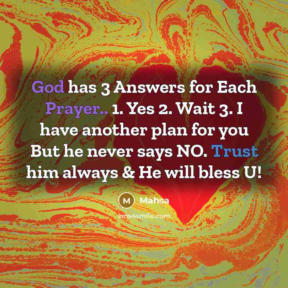 “God has 3 Answers for Each Prayer.. 1. Yes 2. Wait 3. I have another plan for you But he never says NO. Trust him always & He will bless U!” quote by Mahsa