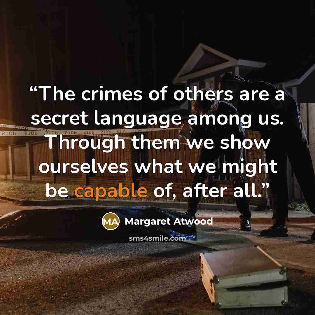 “The crimes of others are a secret language among us. Through them we show ourselves what we might be capable of, after all.” quote by Margaret Atwood