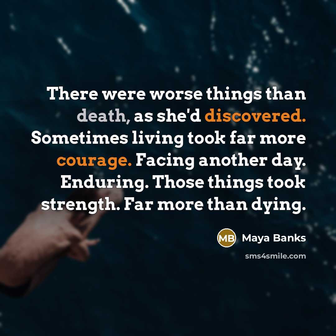 “There were worse things than death, as she'd discovered. Sometimes living took far more courage. Facing another day. Enduring. Those things took strength. Far more than dying.” quote by Maya Banks