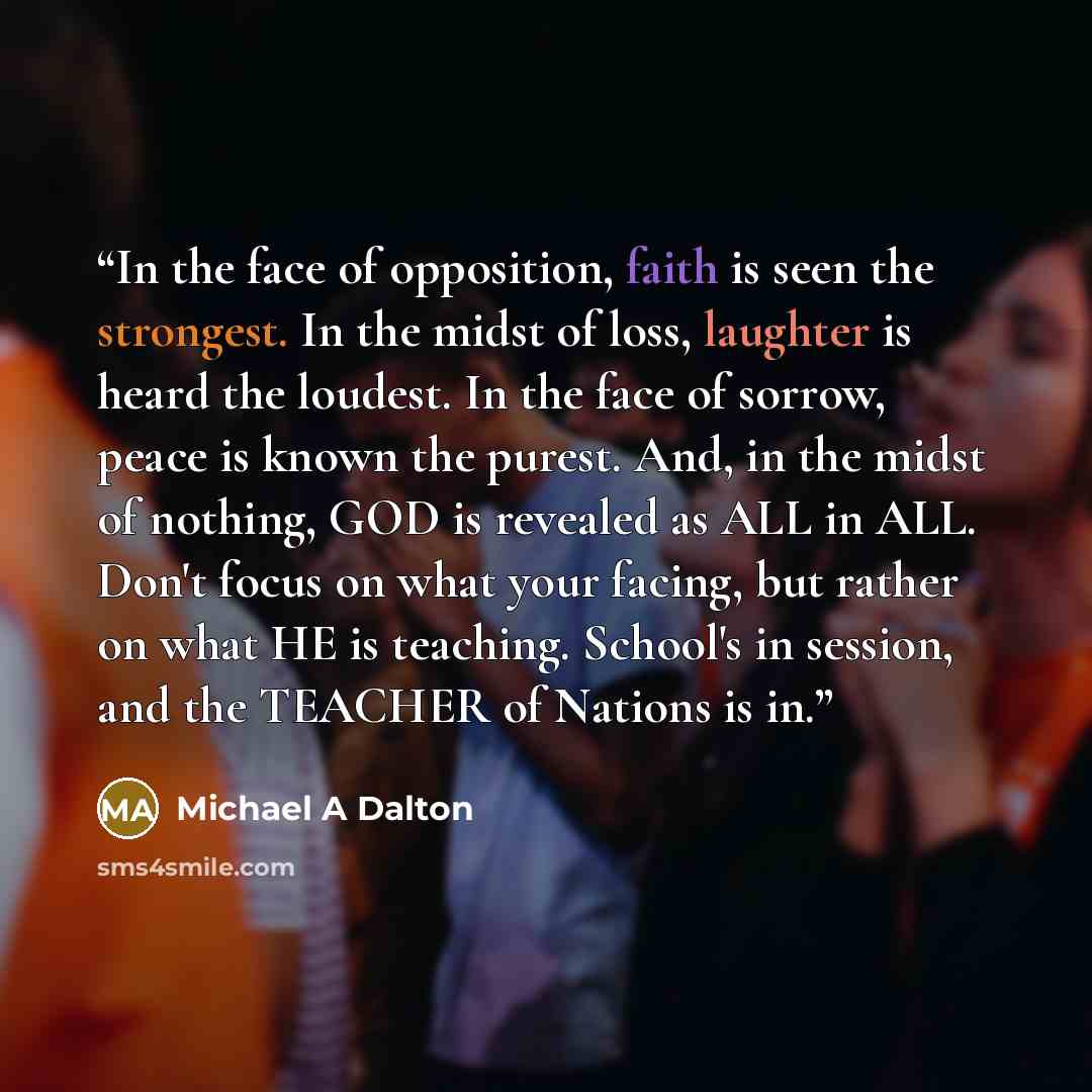 “In the face of opposition, faith is seen the strongest. In the midst of loss, laughter is heard the loudest. In the face of sorrow, peace is known the purest. And, in the midst of nothing, GOD is revealed as ALL in ALL. Don't focus on what your facing, but rather on what HE is teaching. School's…” quote by Michael A Dalton