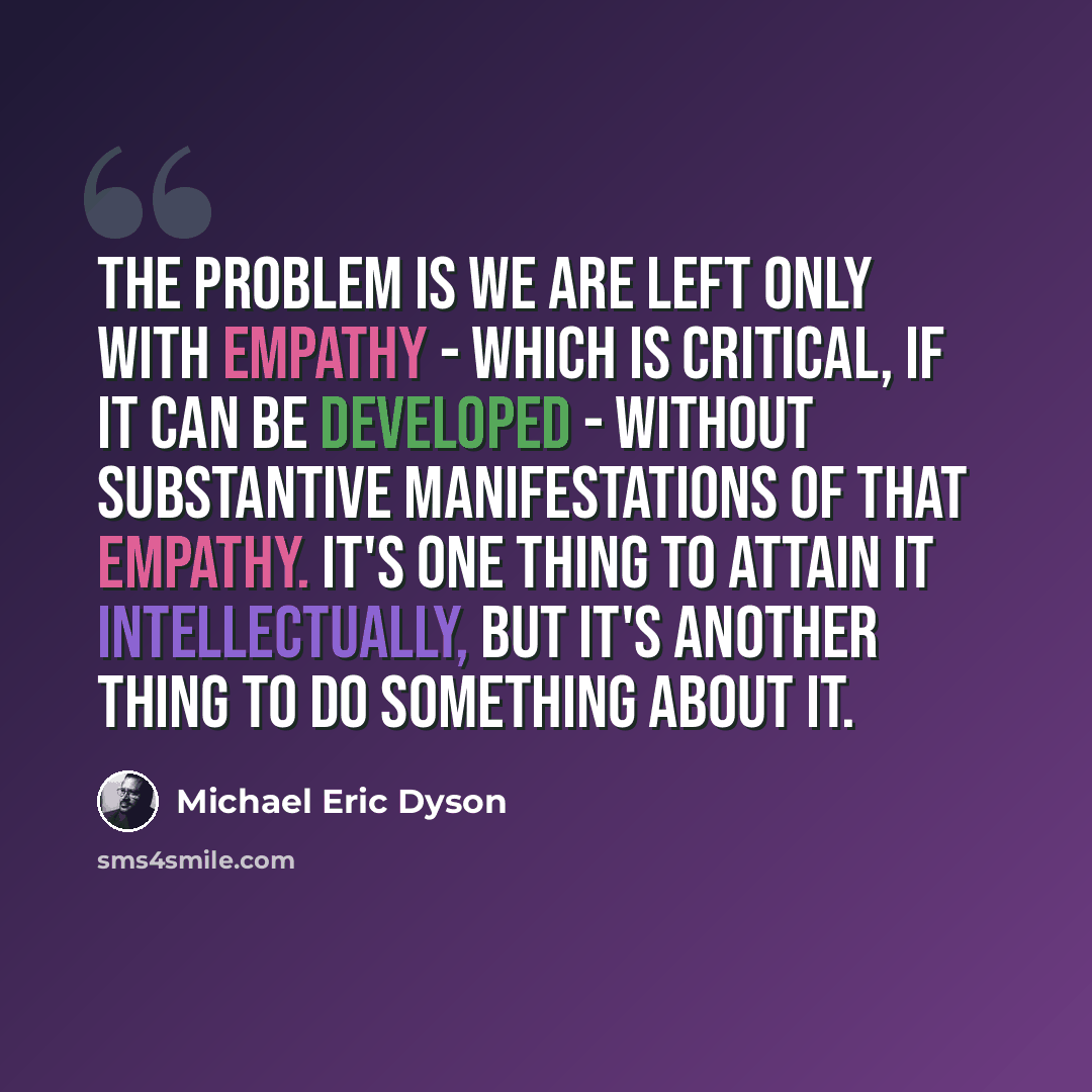 “The problem is we are left only with empathy - which is critical, if it can be developed - without substantive manifestations of that empathy. It's one thing to attain it intellectually, but it's another thing to do something about it.” quote by Michael Eric Dyson