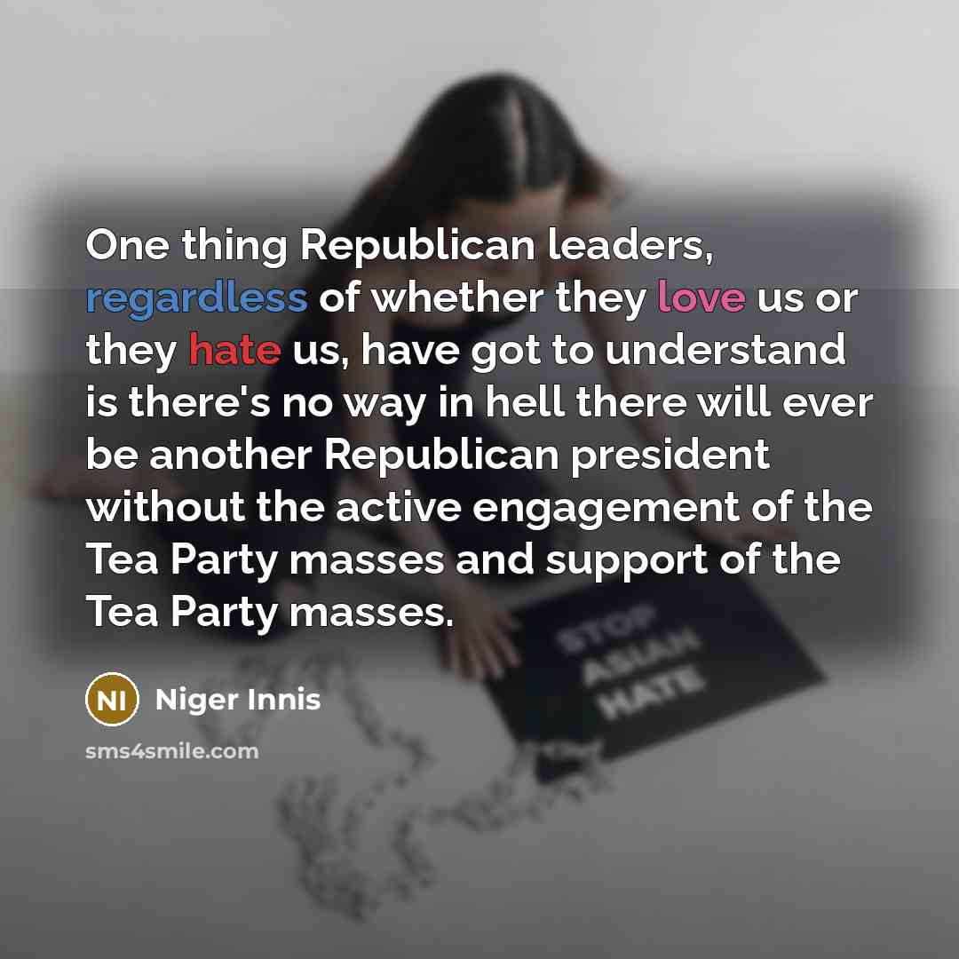 “One thing Republican leaders, regardless of whether they love us or they hate us, have got to understand is there's no way in hell there will ever be another Republican president without the active engagement of the Tea Party masses and support of the Tea Party masses.” quote by Niger Innis