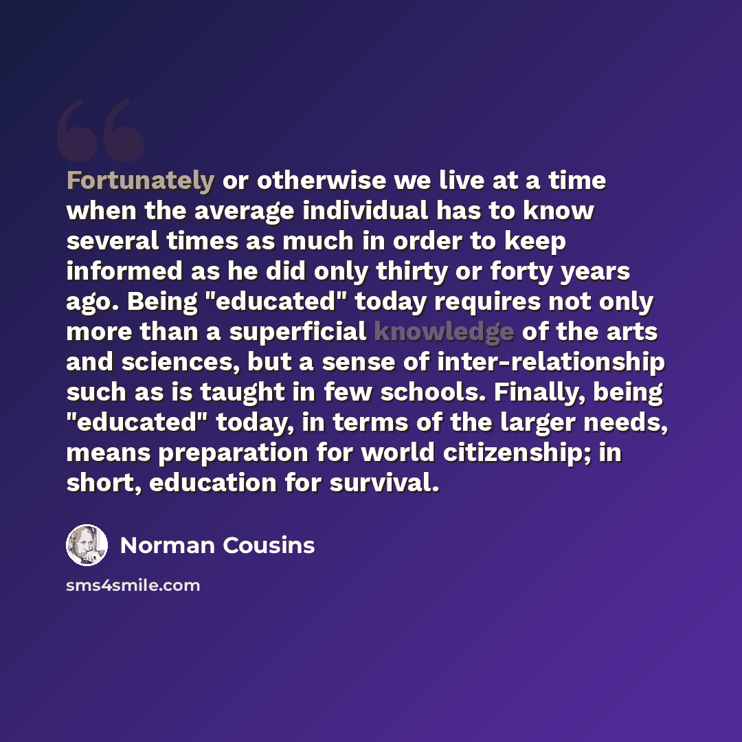 “Fortunately or otherwise we live at a time when the average individual has to know several times as much in order to keep informed as he did only thirty or forty years ago. Being "educated" today requires not only more than a superficial knowledge of the arts and sciences, but a sense of…” quote by Norman Cousins