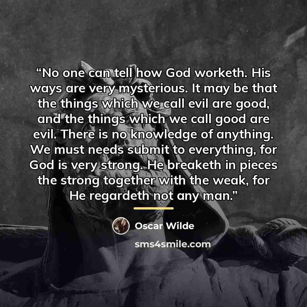 “No one can tell how God worketh. His ways are very mysterious. It may be that the things which we call evil are good, and the things which we call good are evil. There is no knowledge of anything. We must needs submit to everything, for God is very strong. He breaketh in pieces the strong together…” quote by Oscar Wilde