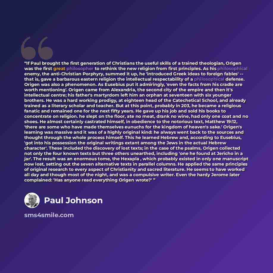 “If Paul brought the first generation of Christians the useful skills of a trained theologian, Origen was the first great philosopher to rethink the new religion from first principles. As his philosophical enemy, the anti-Christian Porphyry, summed it up, he 'introduced Greek ideas to foreign…” quote by Paul Johnson