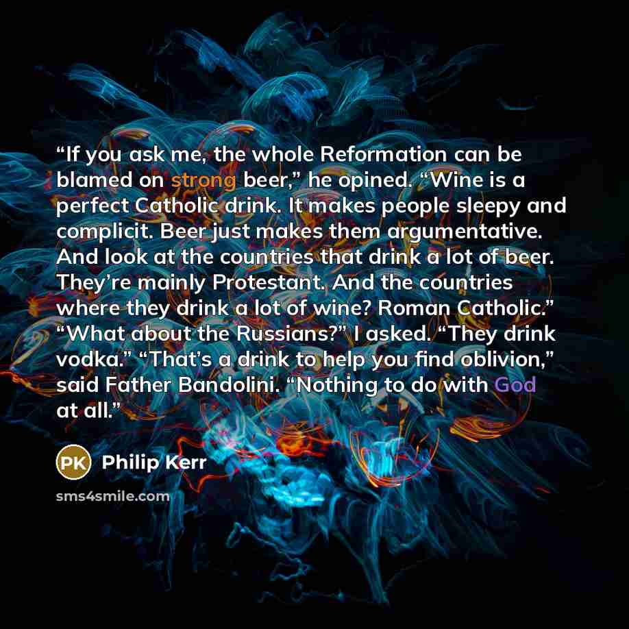 “If you ask me, the whole Reformation can be blamed on strong beer,” he opined. “Wine is a perfect Catholic drink. It makes people sleepy and complicit. Beer just makes them argumentative. And look at the countries that drink a lot of beer. They’re mainly Protestant. And the countries where they…” quote by Philip Kerr