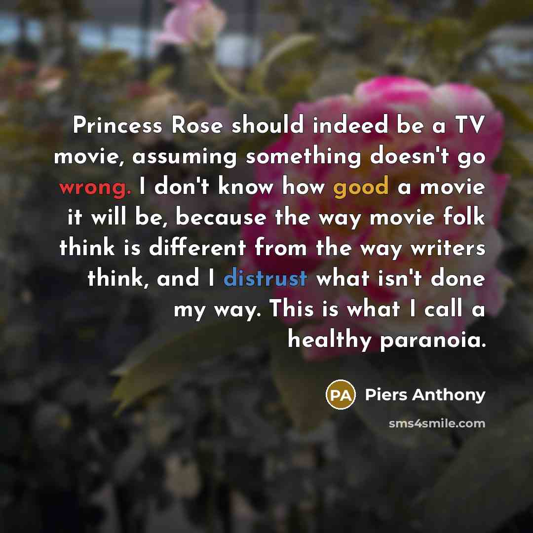 “Princess Rose should indeed be a TV movie, assuming something doesn't go wrong. I don't know how good a movie it will be, because the way movie folk think is different from the way writers think, and I distrust what isn't done my way. This is what I call a healthy paranoia.” quote by Piers Anthony