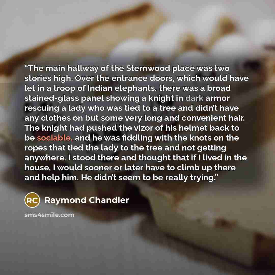 “The main hallway of the Sternwood place was two stories high. Over the entrance doors, which would have let in a troop of Indian elephants, there was a broad stained-glass panel showing a knight in dark armor rescuing a lady who was tied to a tree and didn’t have any clothes on but some very long…” quote by Raymond Chandler