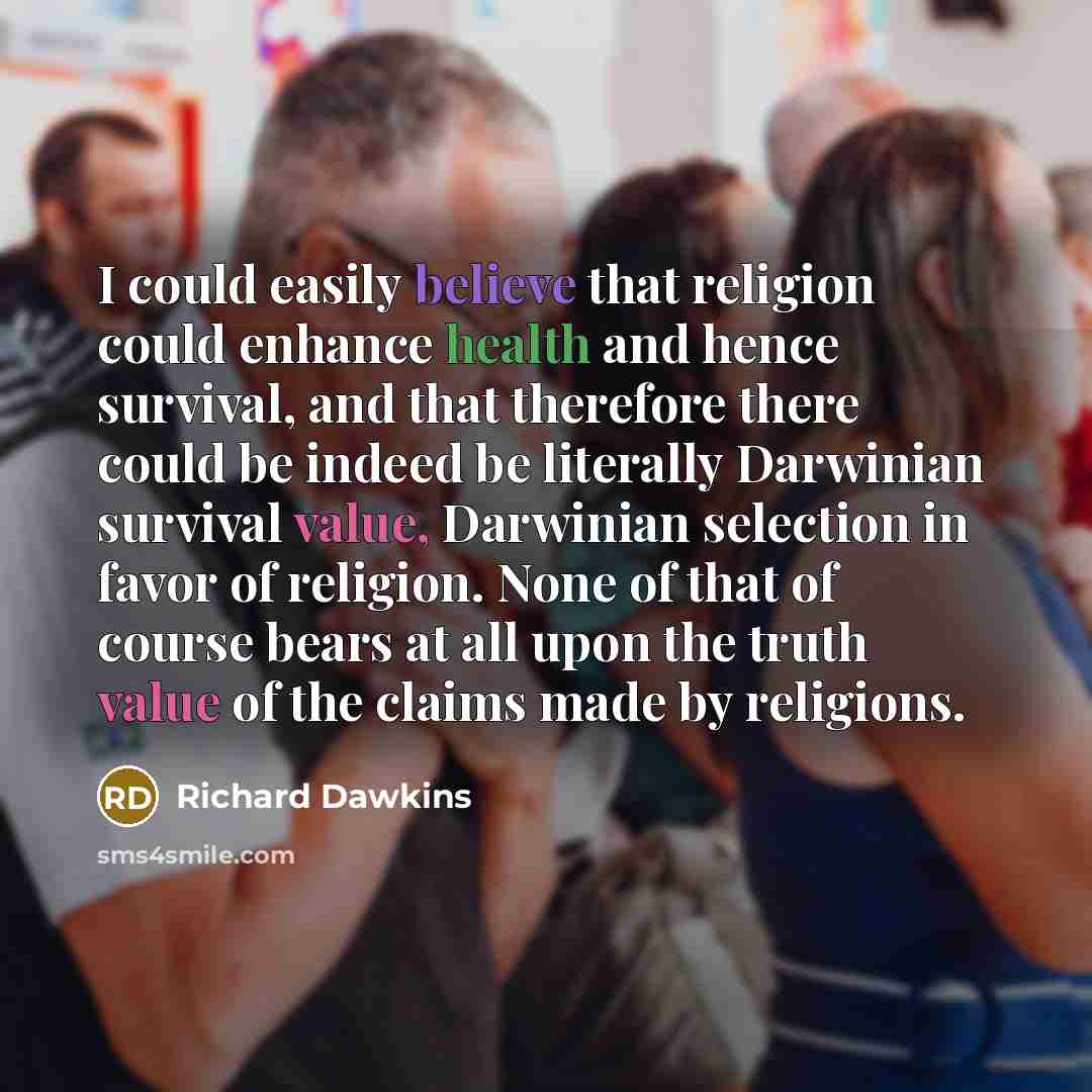 “I could easily believe that religion could enhance health and hence survival, and that therefore there could be indeed be literally Darwinian survival value, Darwinian selection in favor of religion. None of that of course bears at all upon the truth value of the claims made by religions.” quote by Richard Dawkins