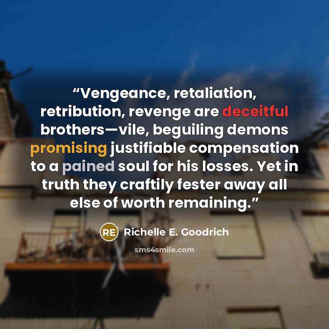 “Vengeance, retaliation, retribution, revenge are deceitful brothers—vile, beguiling demons promising justifiable compensation to a pained soul for his losses. Yet in truth they craftily fester away all else of worth remaining.” quote by Richelle E. Goodrich