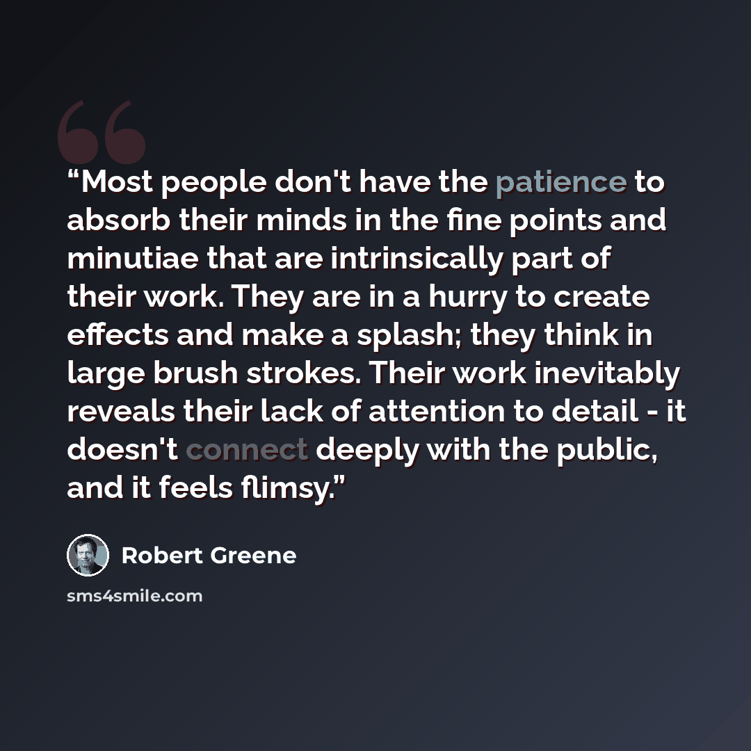 “Most people don't have the patience to absorb their minds in the fine points and minutiae that are intrinsically part of their work. They are in a hurry to create effects and make a splash; they think in large brush strokes. Their work inevitably reveals their lack of attention to detail - it…” quote by Robert Greene