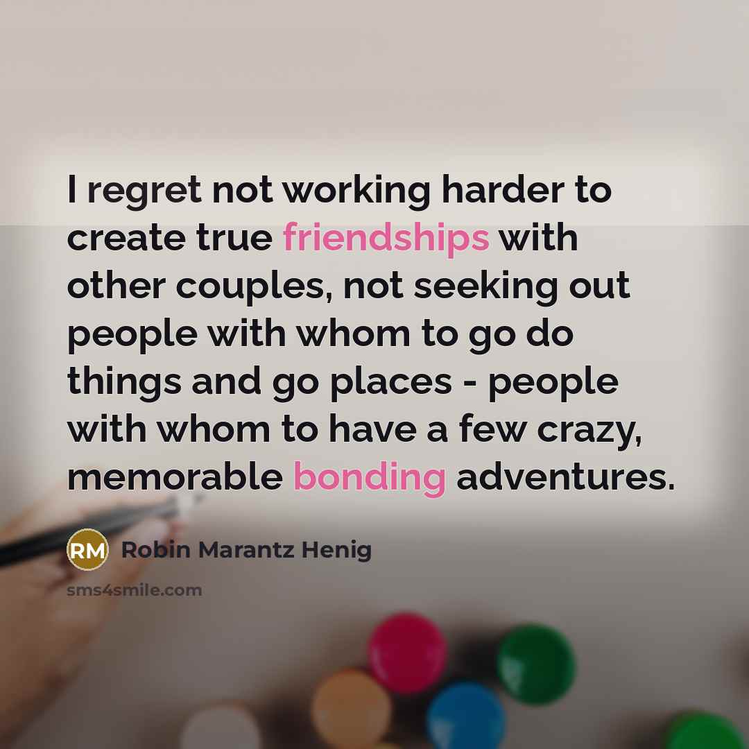 “I regret not working harder to create true friendships with other couples, not seeking out people with whom to go do things and go places - people with whom to have a few crazy, memorable bonding adventures.” quote by Robin Marantz Henig