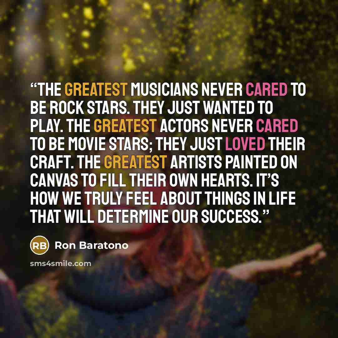 “The greatest musicians never cared to be rock stars. They just wanted to play. The greatest actors never cared to be movie stars; they just loved their craft. The greatest artists painted on canvas to fill their own hearts. It’s how we truly feel about things in life that will determine our success.” quote by Ron Baratono