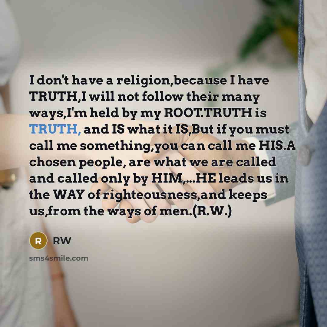 “I don't have a religion,because I have TRUTH,I will not follow their many ways,I'm held by my ROOT.TRUTH is TRUTH, and IS what it IS,But if you must call me something,you can call me HIS.A chosen people, are what we are called and called only by HIM,...HE leads us in the WAY of righteousness,and…” quote by RW
