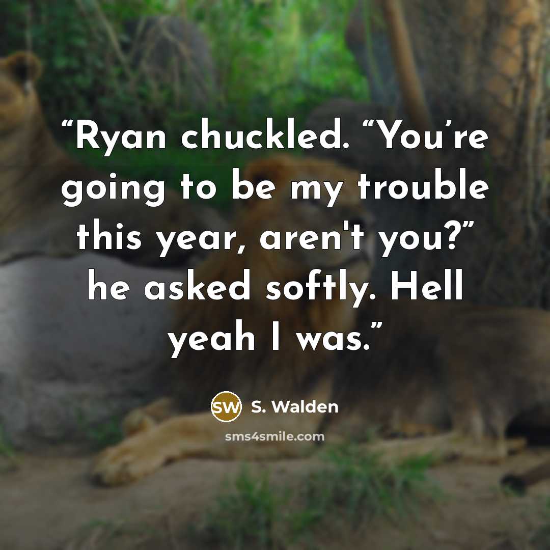 “Ryan chuckled. “You’re going to be my trouble this year, aren't you?” he asked softly. Hell yeah I was.” quote by S. Walden