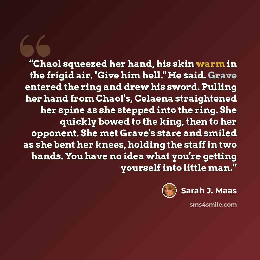 “Chaol squeezed her hand, his skin warm in the frigid air. "Give him hell." He said. Grave entered the ring and drew his sword. Pulling her hand from Chaol's, Celaena straightened her spine as she stepped into the ring. She quickly bowed to the king, then to her opponent. She met Grave's stare and…” quote by Sarah J. Maas