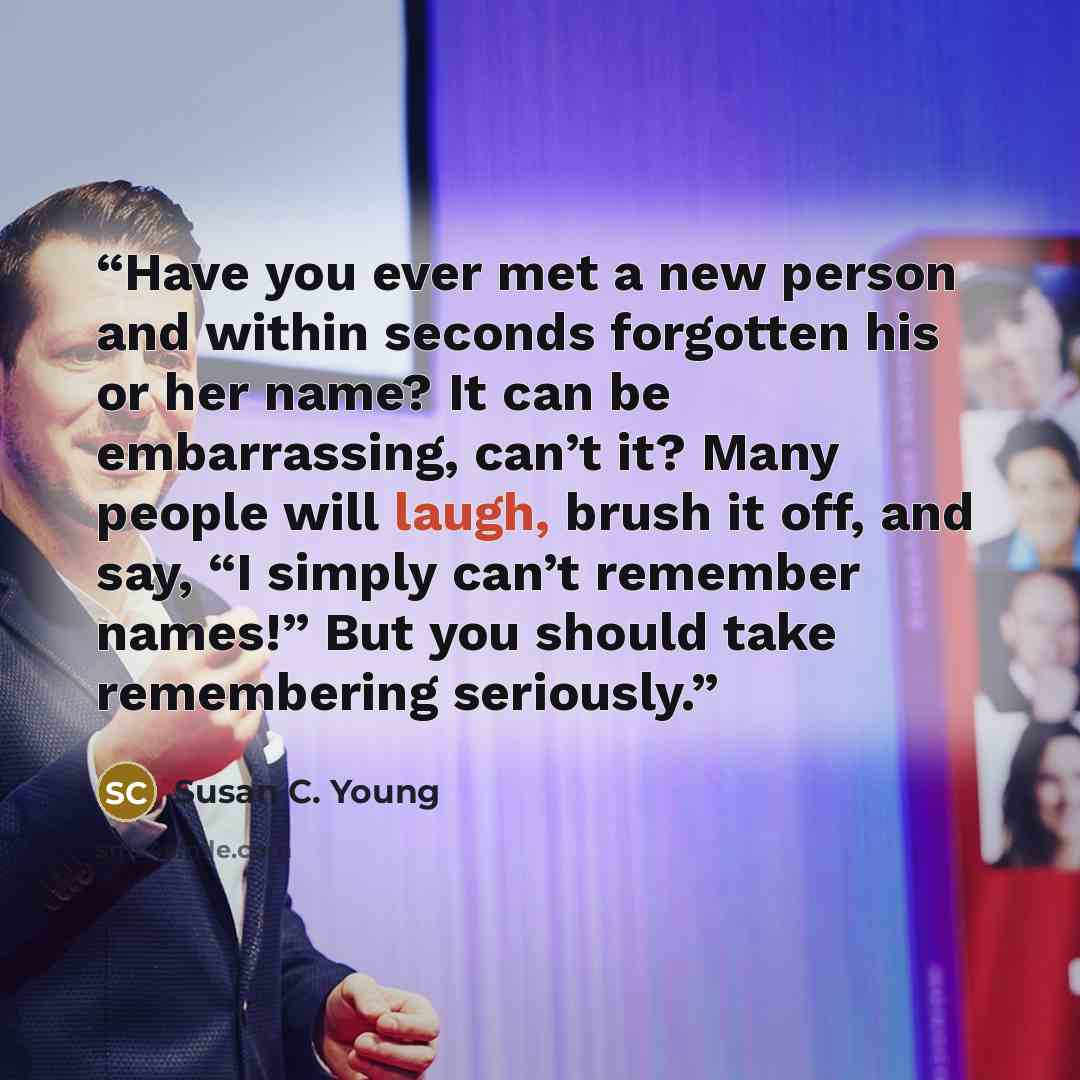 “Have you ever met a new person and within seconds forgotten his or her name? It can be embarrassing, can’t it? Many people will laugh, brush it off, and say, “I simply can’t remember names!” But you should take remembering seriously.” quote by Susan C. Young