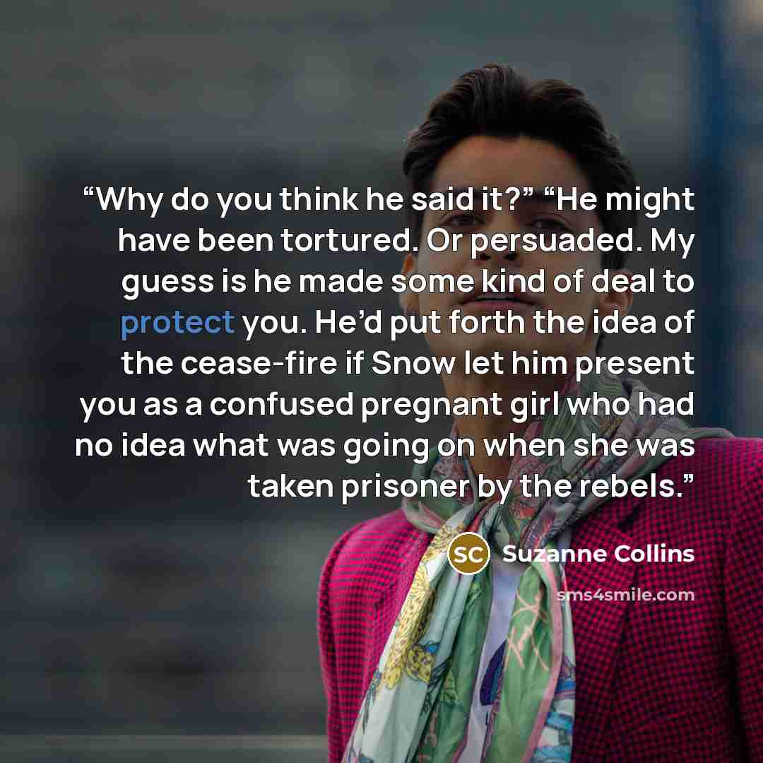 “Why do you think he said it?” “He might have been tortured. Or persuaded. My guess is he made some kind of deal to protect you. He’d put forth the idea of the cease-fire if Snow let him present you as a confused pregnant girl who had no idea what was going on when she was taken prisoner by the…” quote by Suzanne Collins