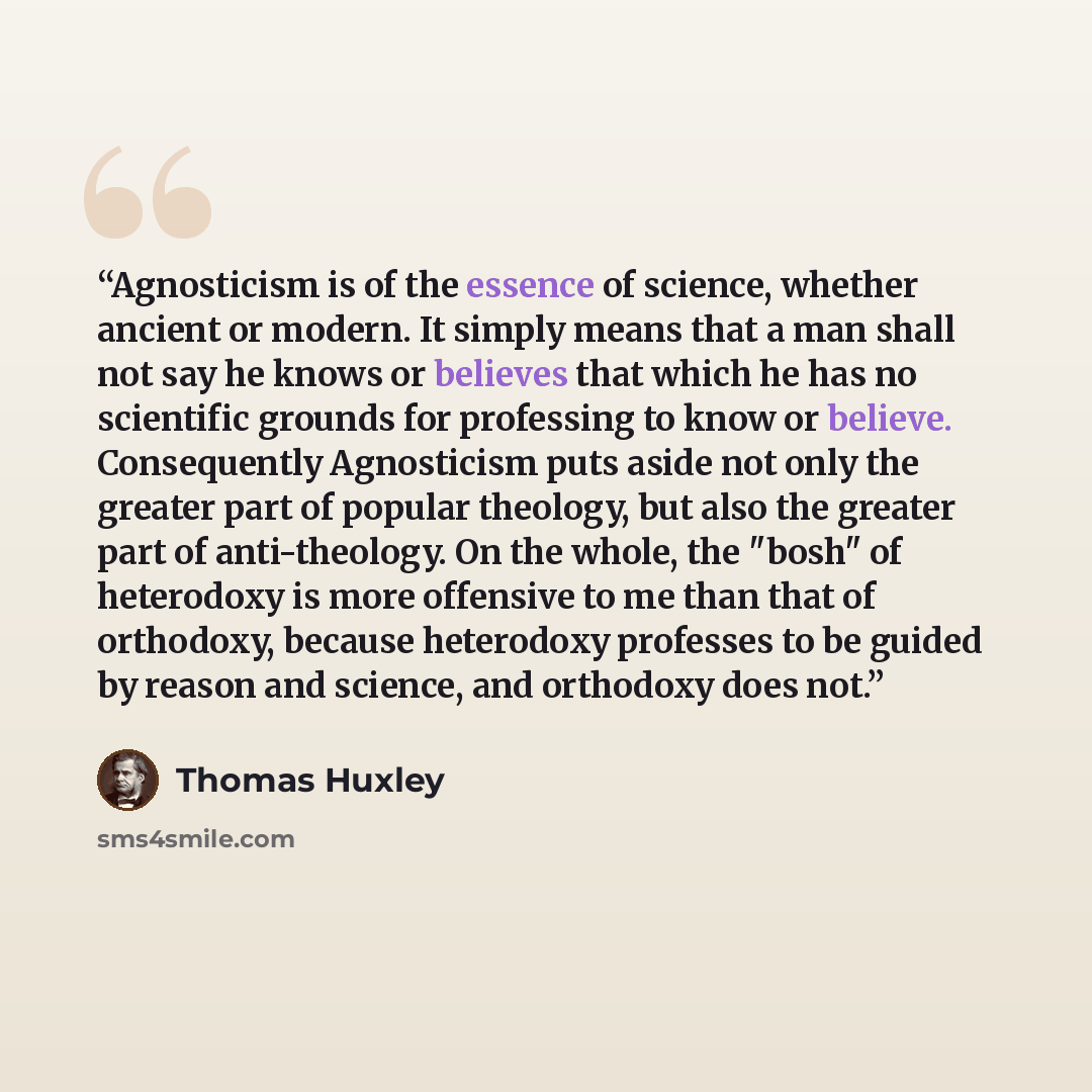 “Agnosticism is of the essence of science, whether ancient or modern. It simply means that a man shall not say he knows or believes that which he has no scientific grounds for professing to know or believe. Consequently Agnosticism puts aside not only the greater part of popular theology, but also…” quote by Thomas Huxley