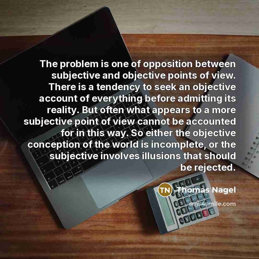 “The problem is one of opposition between subjective and objective points of view. There is a tendency to seek an objective account of everything before admitting its reality. But often what appears to a more subjective point of view cannot be accounted for in this way. So either the objective…” quote by Thomas Nagel