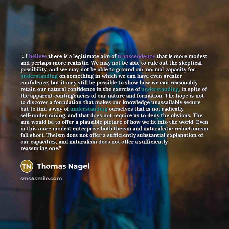 “...I believe there is a legitimate aim of transcendence that is more modest and perhaps more realistic. We may not be able to rule out the skeptical possibility, and we may not be able to ground our normal capacity for understanding on something in which we can have even greater confidence; but it…” quote by Thomas Nagel