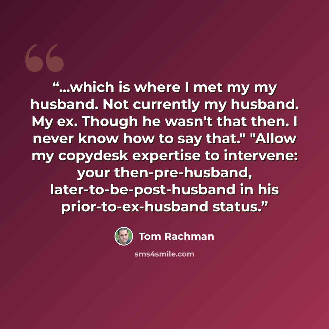 “...which is where I met my my husband. Not currently my husband. My ex. Though he wasn't that then. I never know how to say that." "Allow my copydesk expertise to intervene: your then-pre-husband, later-to-be-post-husband in his prior-to-ex-husband status.” quote by Tom Rachman