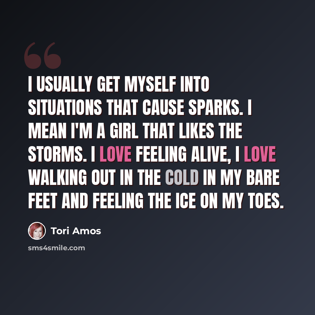 “I usually get myself into situations that cause sparks. I mean I'm a girl that likes the storms. I love feeling alive, I love walking out in the cold in my bare feet and feeling the ice on my toes.” quote by Tori Amos