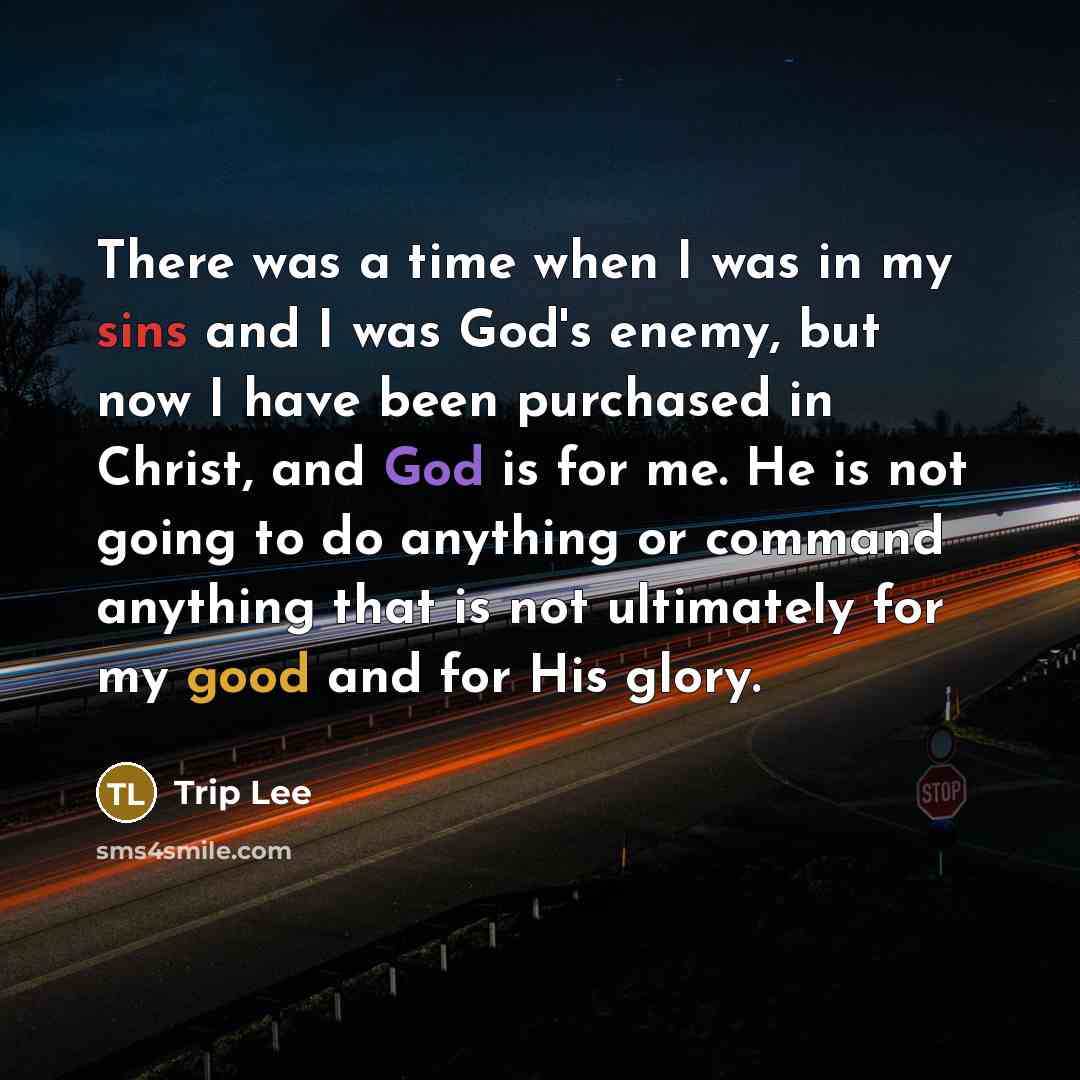 “There was a time when I was in my sins and I was God's enemy, but now I have been purchased in Christ, and God is for me. He is not going to do anything or command anything that is not ultimately for my good and for His glory.” quote by Trip Lee
