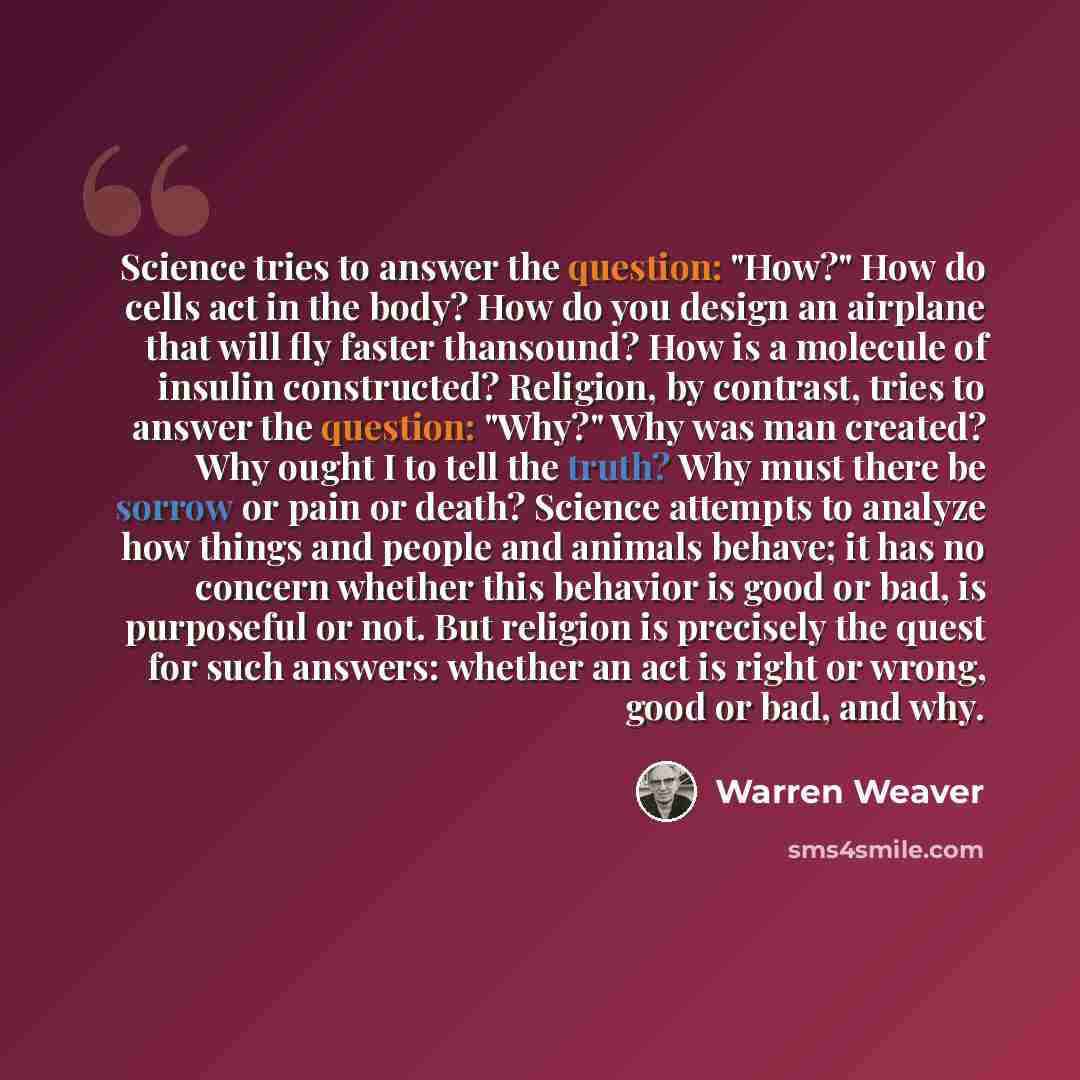 “Science tries to answer the question: "How?" How do cells act in the body? How do you design an airplane that will fly faster thansound? How is a molecule of insulin constructed? Religion, by contrast, tries to answer the question: "Why?" Why was man created? Why ought I to tell the truth? Why…” quote by Warren Weaver
