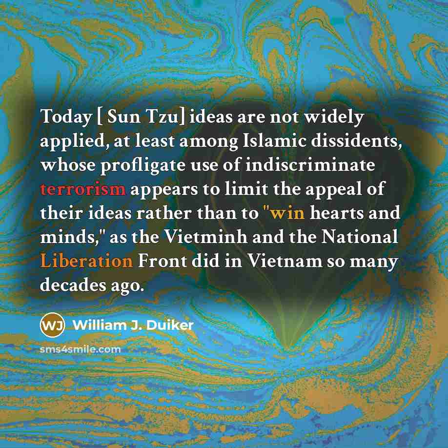 “Today [ Sun Tzu] ideas are not widely applied, at least among Islamic dissidents, whose profligate use of indiscriminate terrorism appears to limit the appeal of their ideas rather than to "win hearts and minds," as the Vietminh and the National Liberation Front did in Vietnam so many decades ago.” quote by William J. Duiker