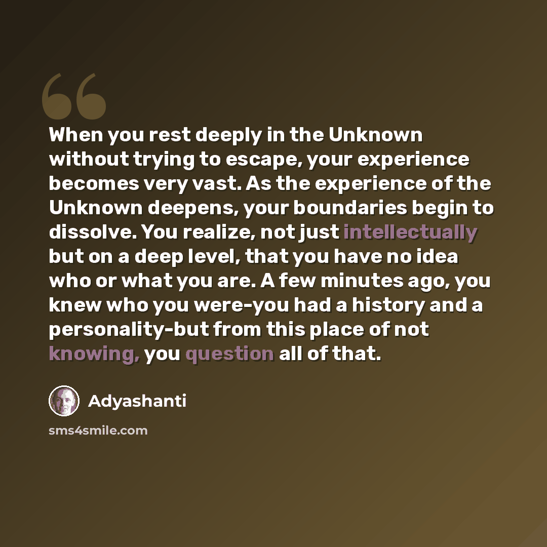 “When you rest deeply in the Unknown without trying to escape, your experience becomes very vast. As the experience of the Unknown deepens, your boundaries begin to dissolve. You realize, not just intellectually but on a deep level, that you have no idea who or what you are. A few minutes ago, you…” quote by Adyashanti