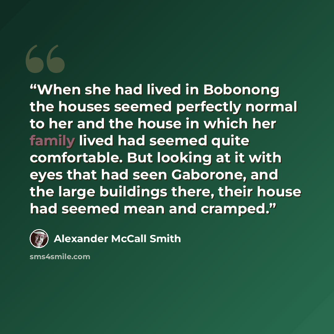 “When she had lived in Bobonong the houses seemed perfectly normal to her and the house in which her family lived had seemed quite comfortable. But looking at it with eyes that had seen Gaborone, and the large buildings there, their house had seemed mean and cramped.” quote by Alexander McCall Smith