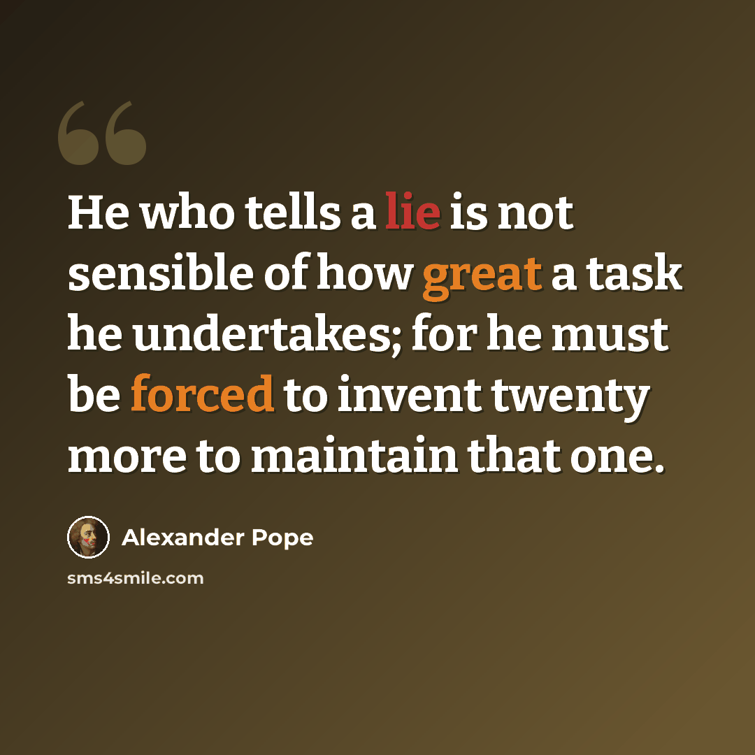 “He who tells a lie is not sensible of how great a task he undertakes; for he must be forced to invent twenty more to maintain that one.” quote by Alexander Pope