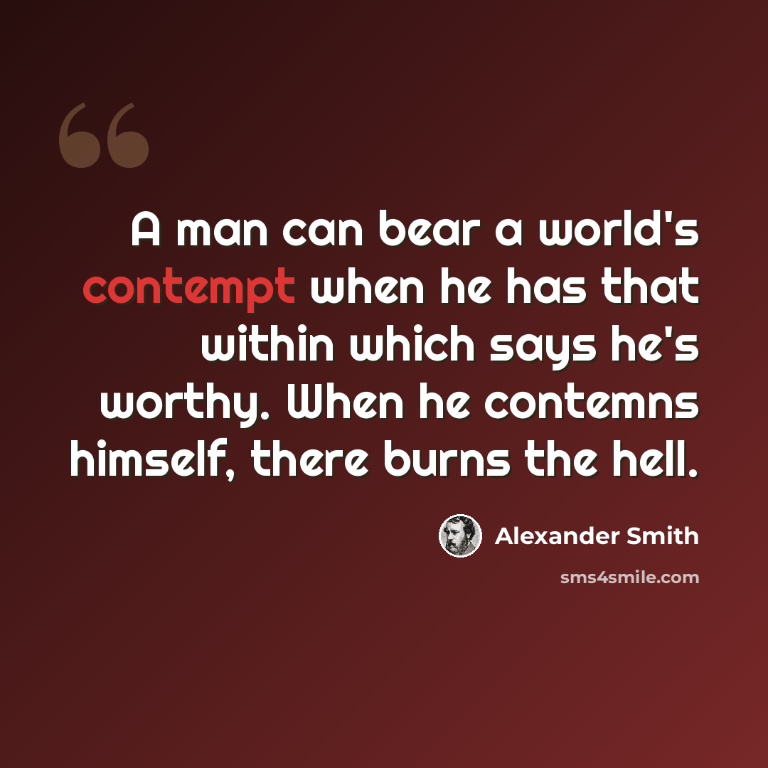 “A man can bear a world's contempt when he has that within which says he's worthy. When he contemns himself, there burns the hell.” quote by Alexander Smith