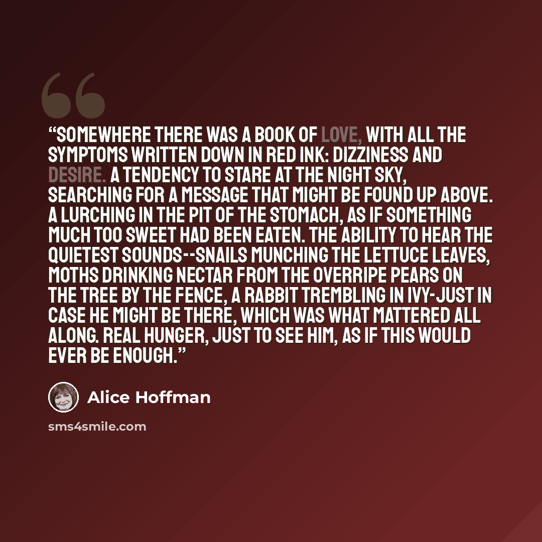 “Somewhere there was a book of love, with all the symptoms written down in red ink: Dizziness and Desire. A tendency to stare at the night sky, searching for a message that might be found up above. A lurching in the pit of the stomach, as if something much too sweet had been eaten. The ability to…” quote by Alice Hoffman