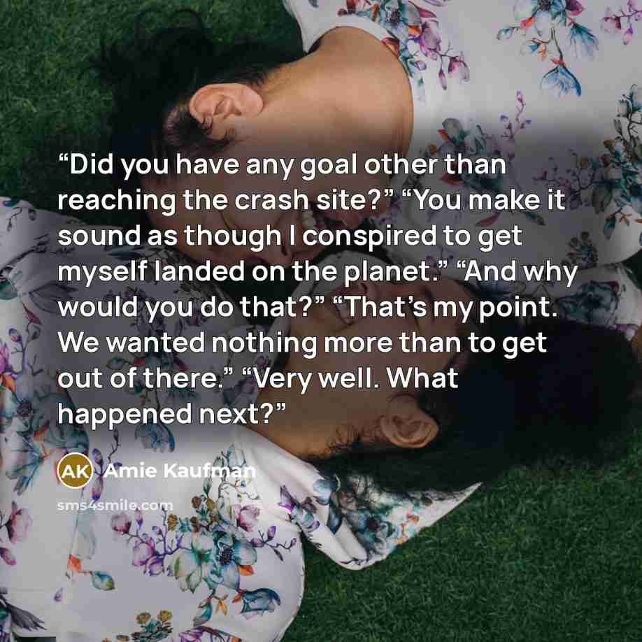 “Did you have any goal other than reaching the crash site?” “You make it sound as though I conspired to get myself landed on the planet.” “And why would you do that?” “That’s my point. We wanted nothing more than to get out of there.” “Very well. What happened next?” quote by Amie Kaufman