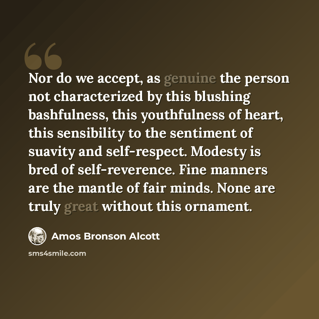 “Nor do we accept, as genuine the person not characterized by this blushing bashfulness, this youthfulness of heart, this sensibility to the sentiment of suavity and self-respect. Modesty is bred of self-reverence. Fine manners are the mantle of fair minds. None are truly great without this ornament.” quote by Amos Bronson Alcott