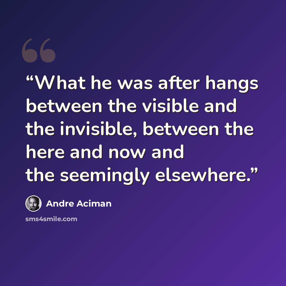 “What he was after hangs between the visible and the invisible, between the here and now and the seemingly elsewhere.” quote by André Aciman
