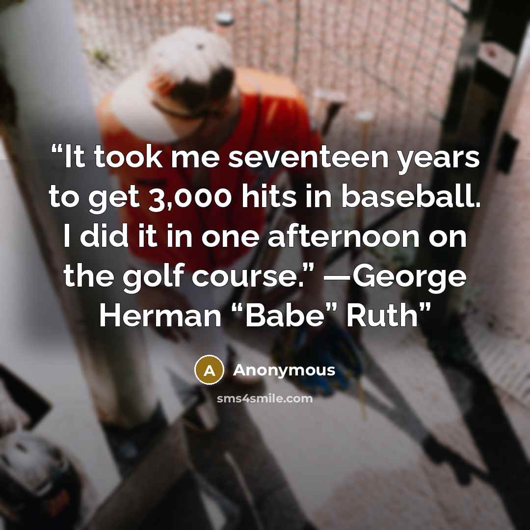 “It took me seventeen years to get 3,000 hits in baseball. I did it in one afternoon on the golf course.” —George Herman “Babe” Ruth” quote by Anonymous