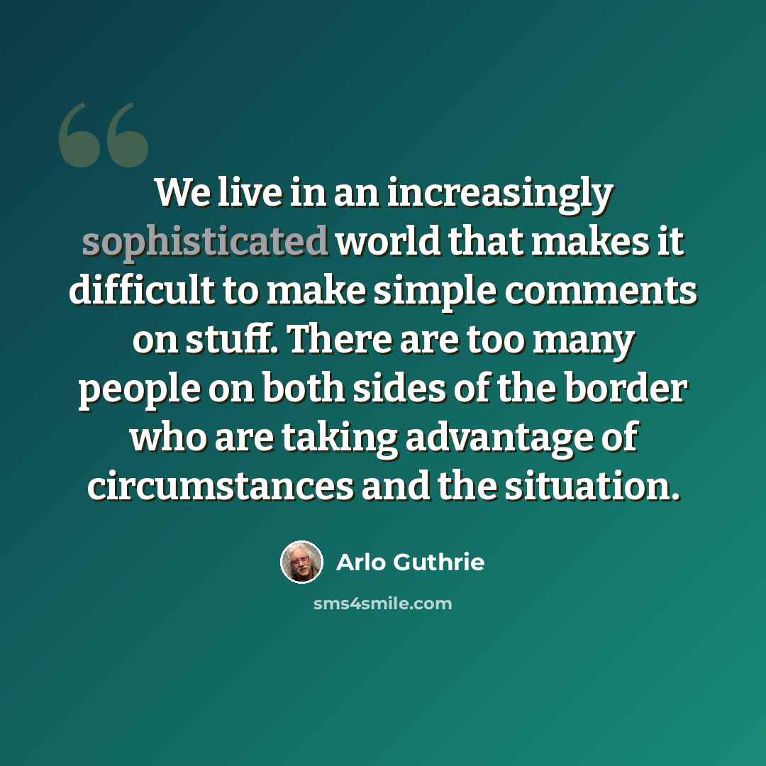 “We live in an increasingly sophisticated world that makes it difficult to make simple comments on stuff. There are too many people on both sides of the border who are taking advantage of circumstances and the situation.” quote by Arlo Guthrie