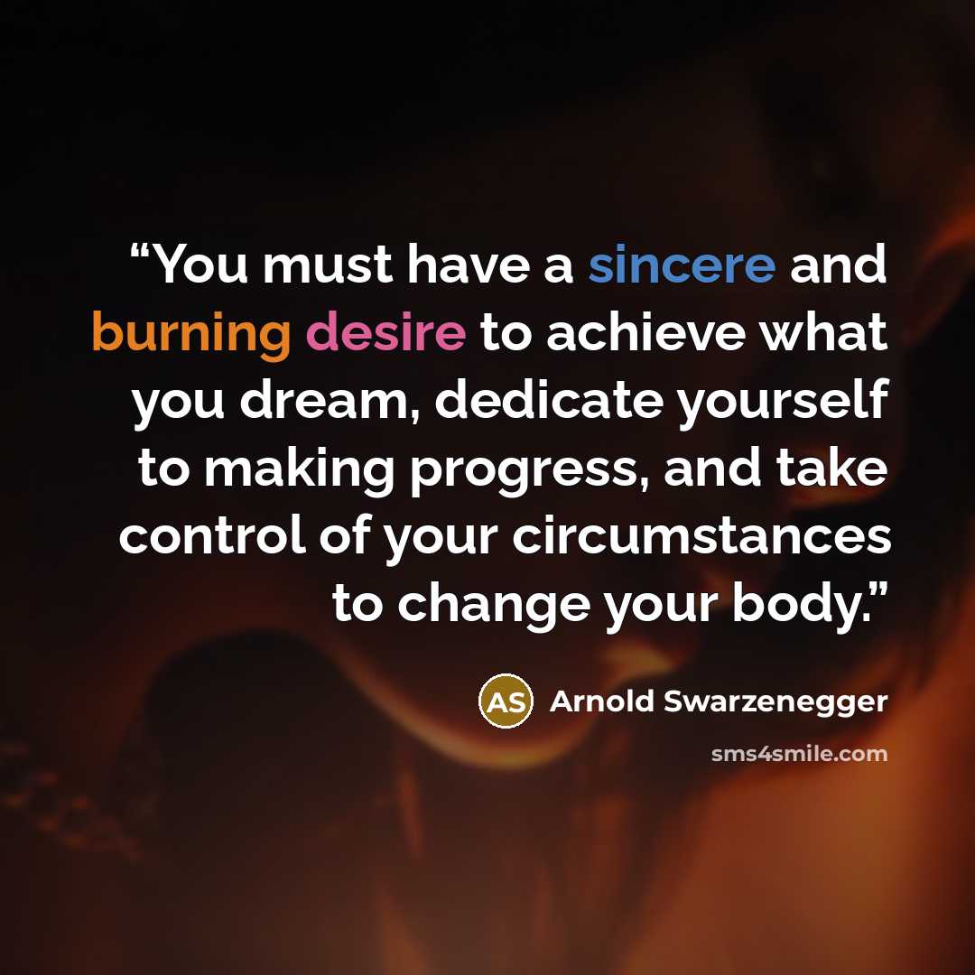 “You must have a sincere and burning desire to achieve what you dream, dedicate yourself to making progress, and take control of your circumstances to change your body.” quote by Arnold Swarzenegger