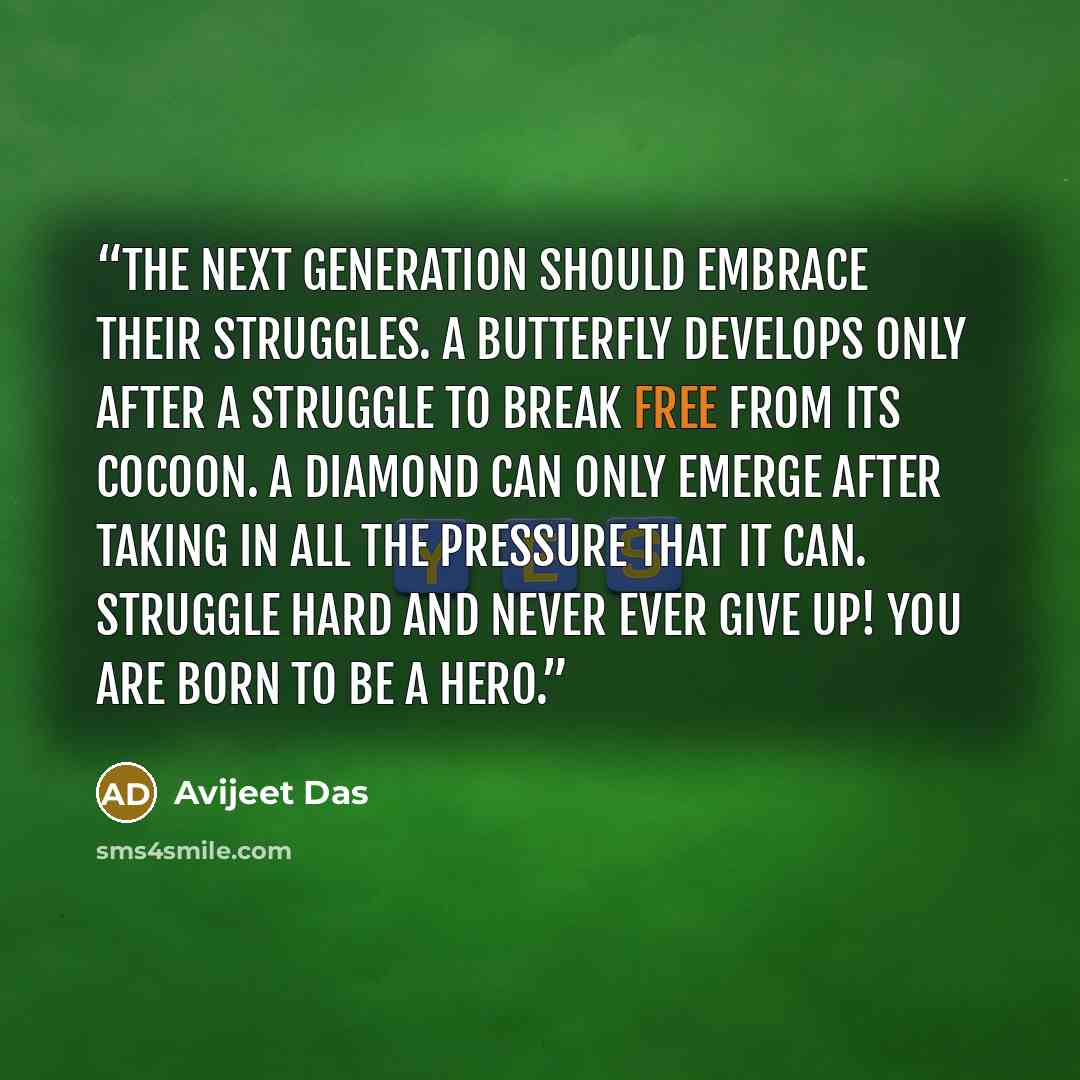 “The next generation should embrace their struggles. A butterfly develops only after a struggle to break free from its cocoon. A diamond can only emerge after taking in all the pressure that it can. Struggle hard and never ever give up! You are born to be a Hero.” quote by Avijeet Das