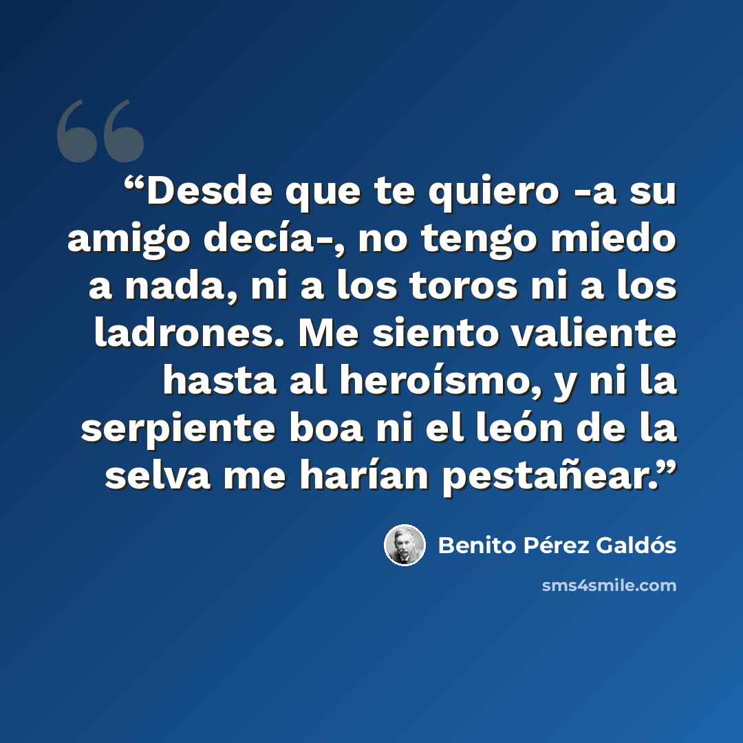 “Desde que te quiero -a su amigo decía-, no tengo miedo a nada, ni a los toros ni a los ladrones. Me siento valiente hasta al heroísmo, y ni la serpiente boa ni el león de la selva me harían pestañear.” quote by Benito Pérez Galdós
