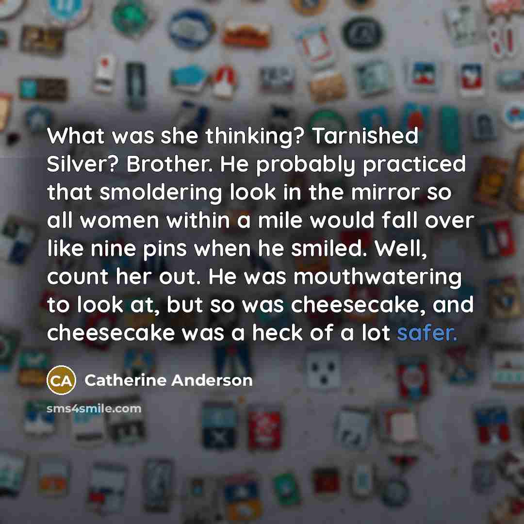 “What was she thinking? Tarnished Silver? Brother. He probably practiced that smoldering look in the mirror so all women within a mile would fall over like nine pins when he smiled. Well, count her out. He was mouthwatering to look at, but so was cheesecake, and cheesecake was a heck of a lot safer.” quote by Catherine Anderson