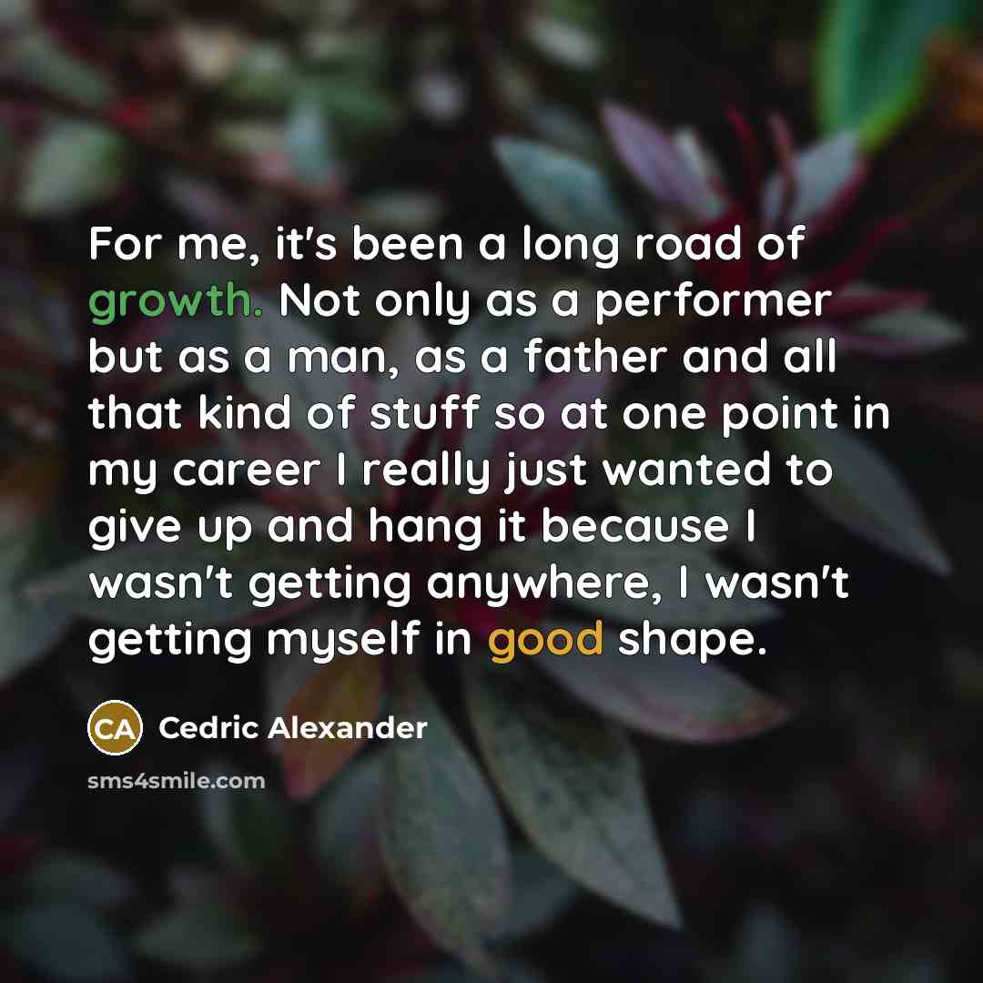 “For me, it's been a long road of growth. Not only as a performer but as a man, as a father and all that kind of stuff so at one point in my career I really just wanted to give up and hang it because I wasn't getting anywhere, I wasn't getting myself in good shape.” quote by Cedric Alexander