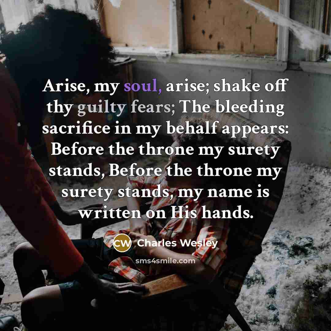 “Arise, my soul, arise; shake off thy guilty fears; The bleeding sacrifice in my behalf appears: Before the throne my surety stands, Before the throne my surety stands, my name is written on His hands.” quote by Charles Wesley