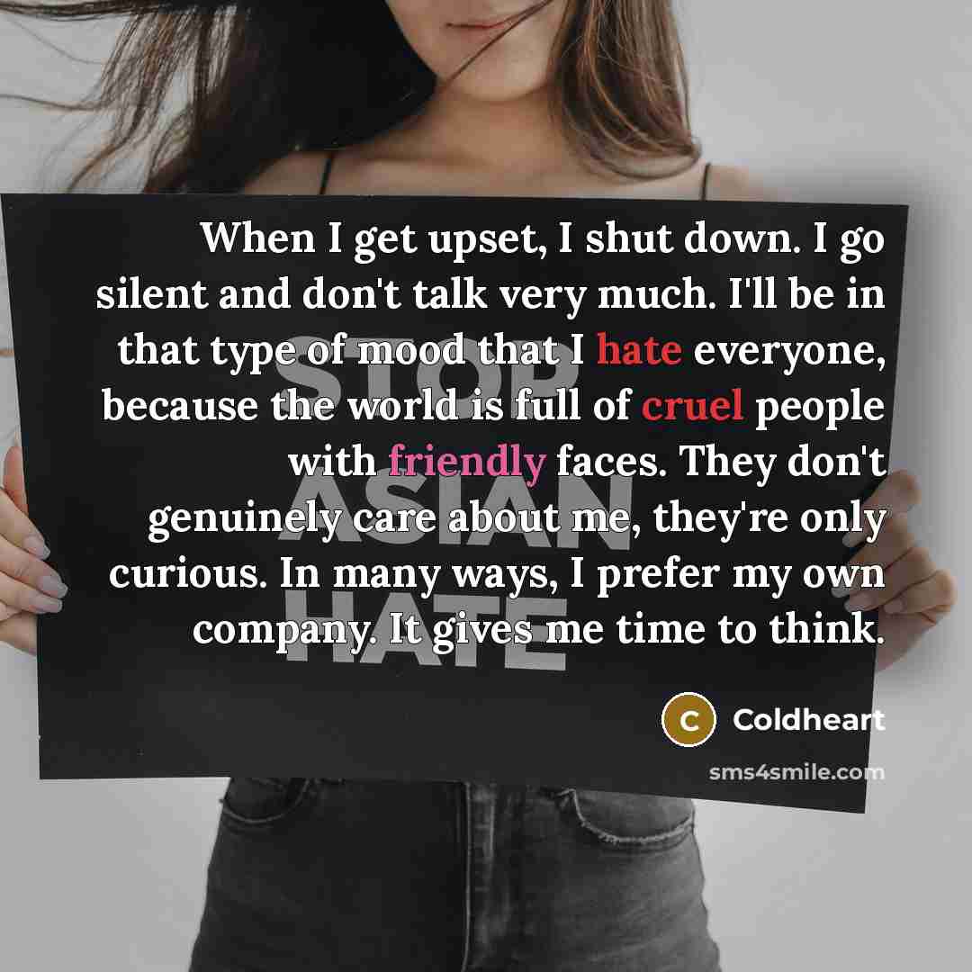 “When I get upset, I shut down. I go silent and don't talk very much. I'll be in that type of mood that I hate everyone, because the world is full of cruel people with friendly faces. They don't genuinely care about me, they're only curious. In many ways, I prefer my own company. It gives me time…” quote by Coldheart
